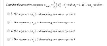 Consider the recursive sequence a
(+s) with a, =3. If 1<a,<5 then
A. The sequence {a ) is decreasing and converges to 5
B. The sequence {a_) is decreasing and converges to 1
C. The sequence {a_) is decreasing and converges to 0
D. The sequence {a} is decreasing and converges to 3
