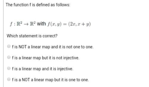 The function f is defined as follows:
f: R² → R² with f(x, y) = (2x, x+y)
Which statement is correct?
f is NOT a linear map and it is not one to one.
f is a linear map but it is not injective.
f is a linear map and it is injective.
f is a NOT a linear map but it is one to one.