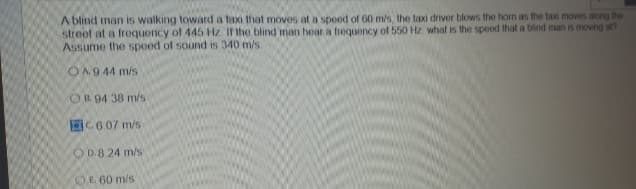 A blind man is walking toward a taxi that moves at a speed of 60 m/s, the taxi driver blows the horn as the taxi moves along the
street at a frequency of 445 Hz If the blind man hear a frequency of 550 Hz what is the speed that a blind man is moving at?
Assume the speed of sound is 340 m/s.
O A.944 m/s
OB 94 38 m/s
C6.07 m/s
OD.8 24 m/s
OE 60 m/s
