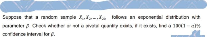 Suppose that a random sample X₁, X2, X20 follows an exponential distribution with
parameter B. Check whether or not a pivotal quantity exixts, if it exists, find a 100(1 - α)%
confidence interval for B.
www.