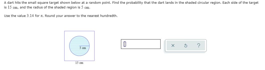 A dart hits the small square target shown below at a random point. Find the probability that the dart lands in the shaded circular region. Each side of the target
is 15 cm, and the radius of the shaded region is 5 cm.
Use the value 3.14 for . Round your answer to the nearest hundredth.
5 cm
15 cm
