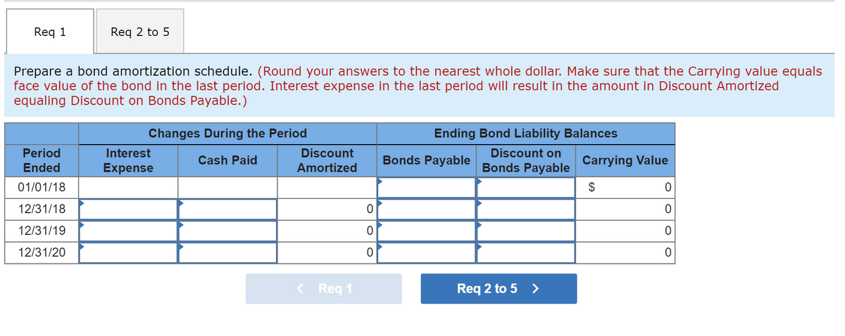 Req 1
Req 2 to 5
Prepare a bond amortization schedule. (Round your answers to the nearest whole dollar. Make sure that the Carrying value equals
face value of the bond in the last period. Interest expense in the last period will result in the amount in Discount Amortized
equaling Discount on Bonds Payable.)
Changes During the Period
Ending Bond Liability Balances
Period
Interest
Discount
Discount on
Cash Paid
Bonds Payable
Carrying Value
Ended
Expense
Amortized
Bonds Payable
01/01/18
$
12/31/18
12/31/19
12/31/20
< Req 1
Req 2 to 5 >
