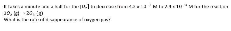 It takes a minute and a half for the [02] to decrease from 4.2 x 10-2 M to 2.4 x 10-3 M for the reaction
30, (g) → 203 (g)
What is the rate of disappearance of oxygen gas?
