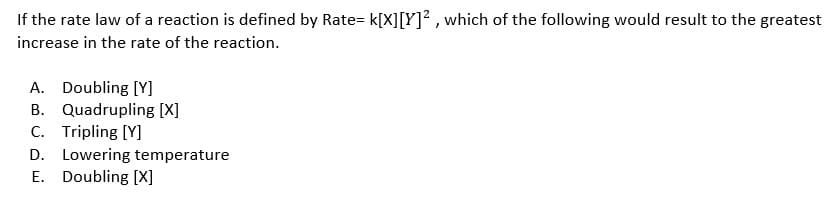 If the rate law of a reaction is defined by Rate= k[X][Y]² , which of the following would result to the greatest
increase in the rate of the reaction.
A. Doubling [Y]
B. Quadrupling [X]
C. Tripling [Y]
D. Lowering temperature
E. Doubling [X]
