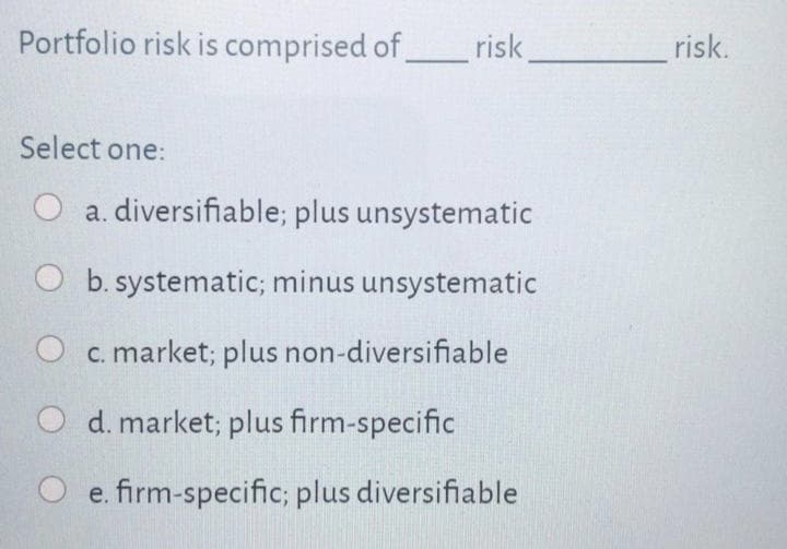 Portfolio risk is comprised of risk,
risk.
Select one:
a. diversifiable; plus unsystematic
