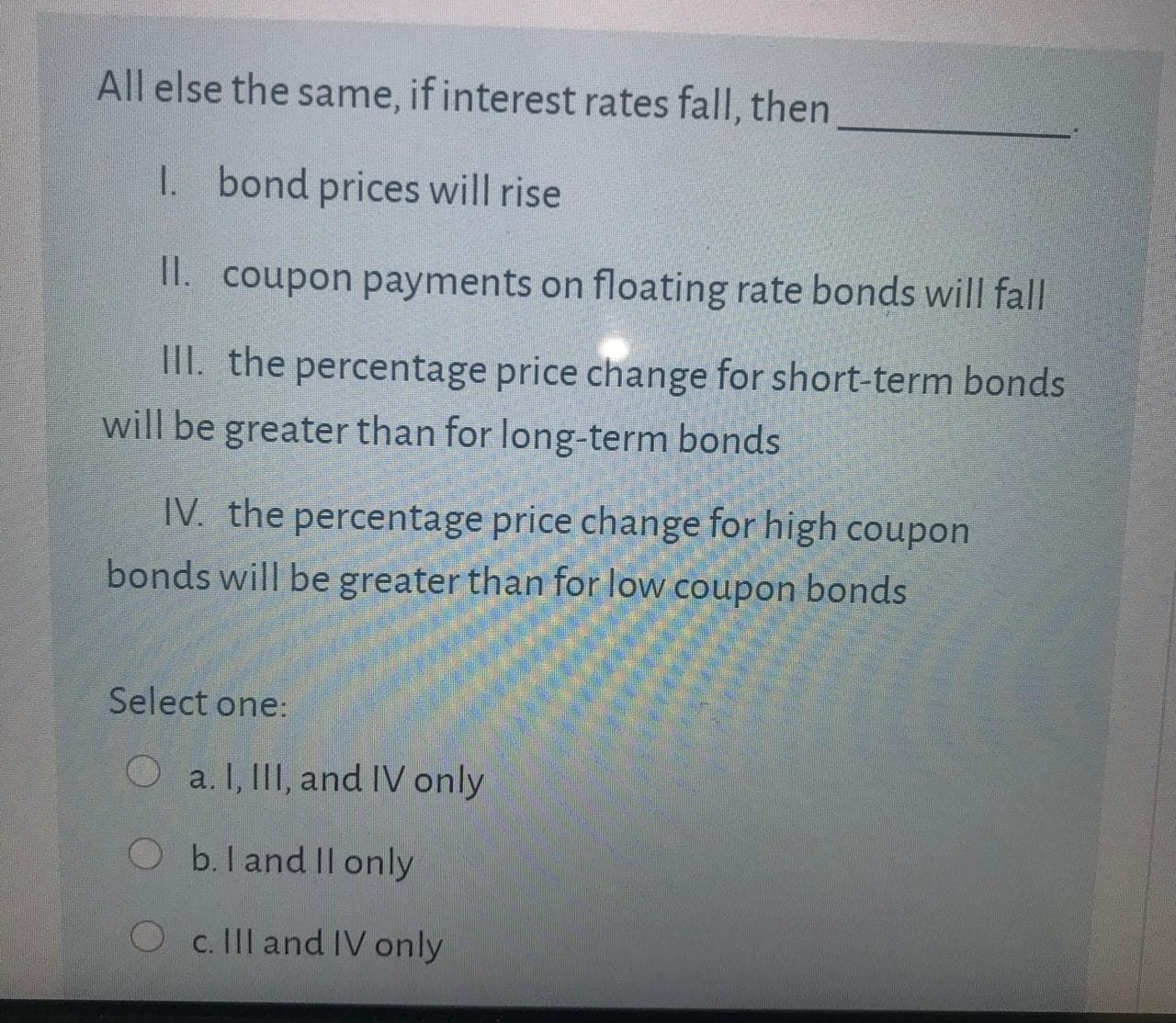All else the same, if interest rates fall, then
1. bond prices will rise
II. coupon payments on floating rate bonds will fall
III. the percentage price change for short-term bonds
will be greater than for long-term bonds
IV. the percentage price change for high coupon
bonds will be greater than for low coupon bonds
Select one:
Oa. I, III, and IV only
Ob.land Il only
Oc. Il and IV only
