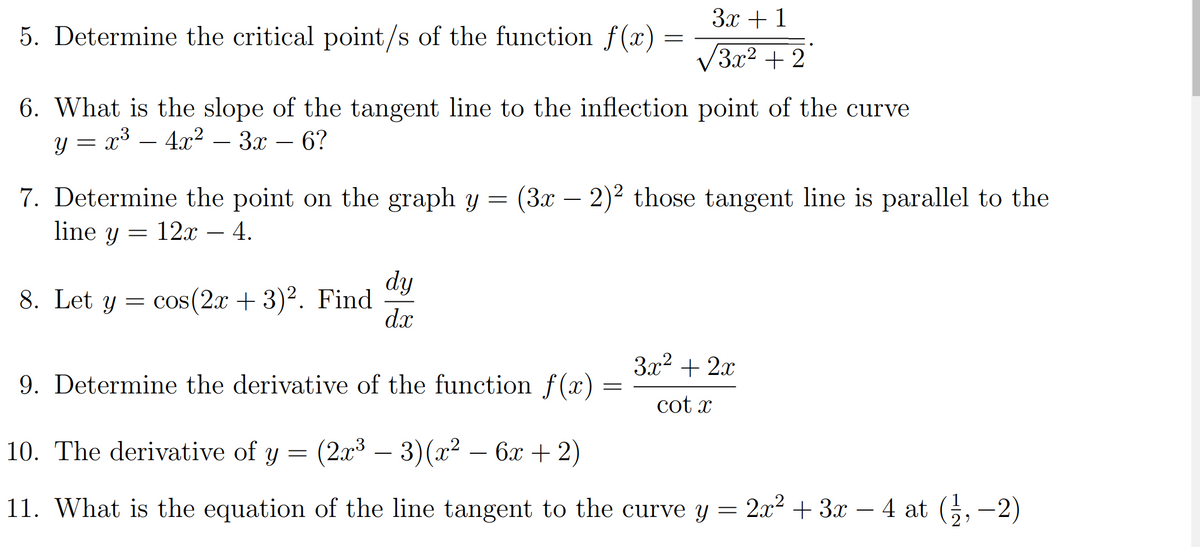 3x +1
5. Determine the critical point/s of the function f(x)
V3x2 + 2
6. What is the slope of the tangent line to the inflection point of the curve
= x3
— 4л2 — 3ах — 6?
Y =
7. Determine the point on the graph y = (3x – 2)² those tangent line is parallel to the
line y
12x
4.
dy
cos(2x + 3)². Find
dx
8. Let y
3x2 + 2x
9. Determine the derivative of the function f(x)
cot x
10. The derivative of y =
(2а3 — 3) (2? — 6х+2)
-
11. What is the equation of the line tangent to the curve y = 2x² + 3x – 4 at (5, -2)
