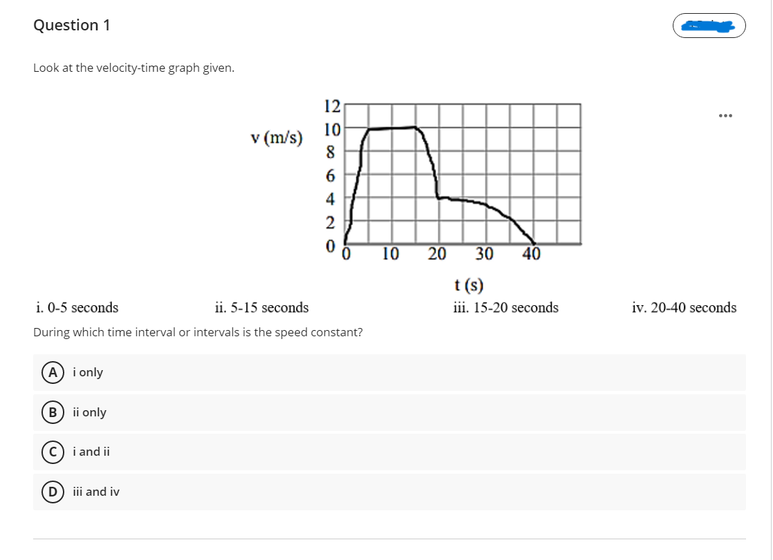 Question 1
Look at the velocity-time graph given.
12
...
10
v (m/s)
6.
4
2
10
20
30
40
t (s)
iii. 15-20 seconds
i. 0-5 seconds
ii. 5-15 seconds
iv. 20-40 seconds
During which time interval or intervals is the speed constant?
A i only
B) ii only
(c) i and ii
D
iii and iv
