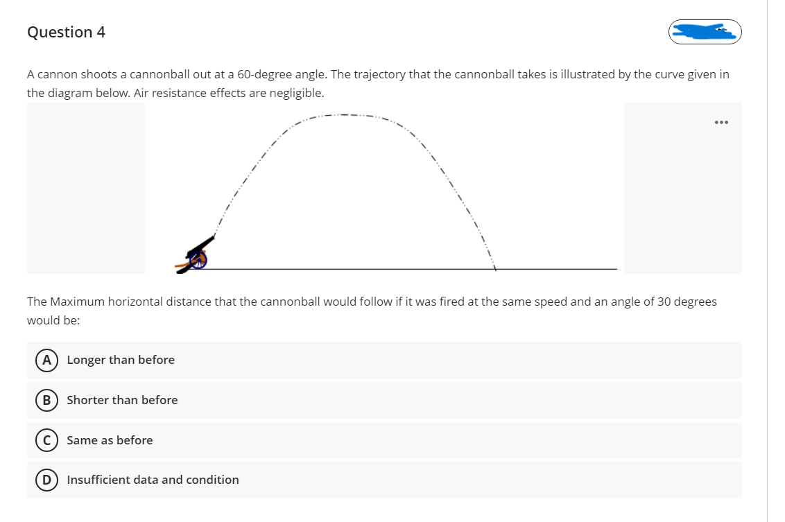 Question 4
A cannon shoots a cannonball out at a 60-degree angle. The trajectory that the cannonball takes is illustrated by the curve given in
the diagram below. Air resistance effects are negligible.
The Maximum horizontal distance that the cannonball would follow if it was fired at the same speed and an angle of 30 degrees
would be:
A) Longer than before
B) Shorter than before
C) Same as before
D) Insufficient data and condition

