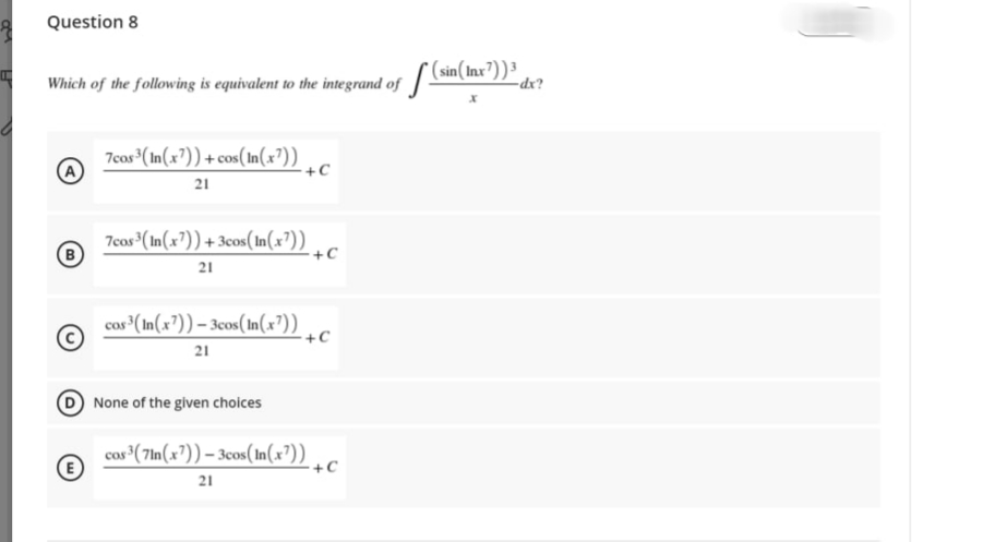 Question 8
Which of the following is equivalent to the integrand of sin(Inx'))³
7cos (In(x?)) +cos(In(x?)) ,c
21
+C
7cos (In(x²))+3cos(In(x³))
+C
21
cos³(In(x³)) – 3cos(In(x³))
+C
21
None of the given choices
cos (7In(x³)) – 3cos(In(x³))
+C
21
