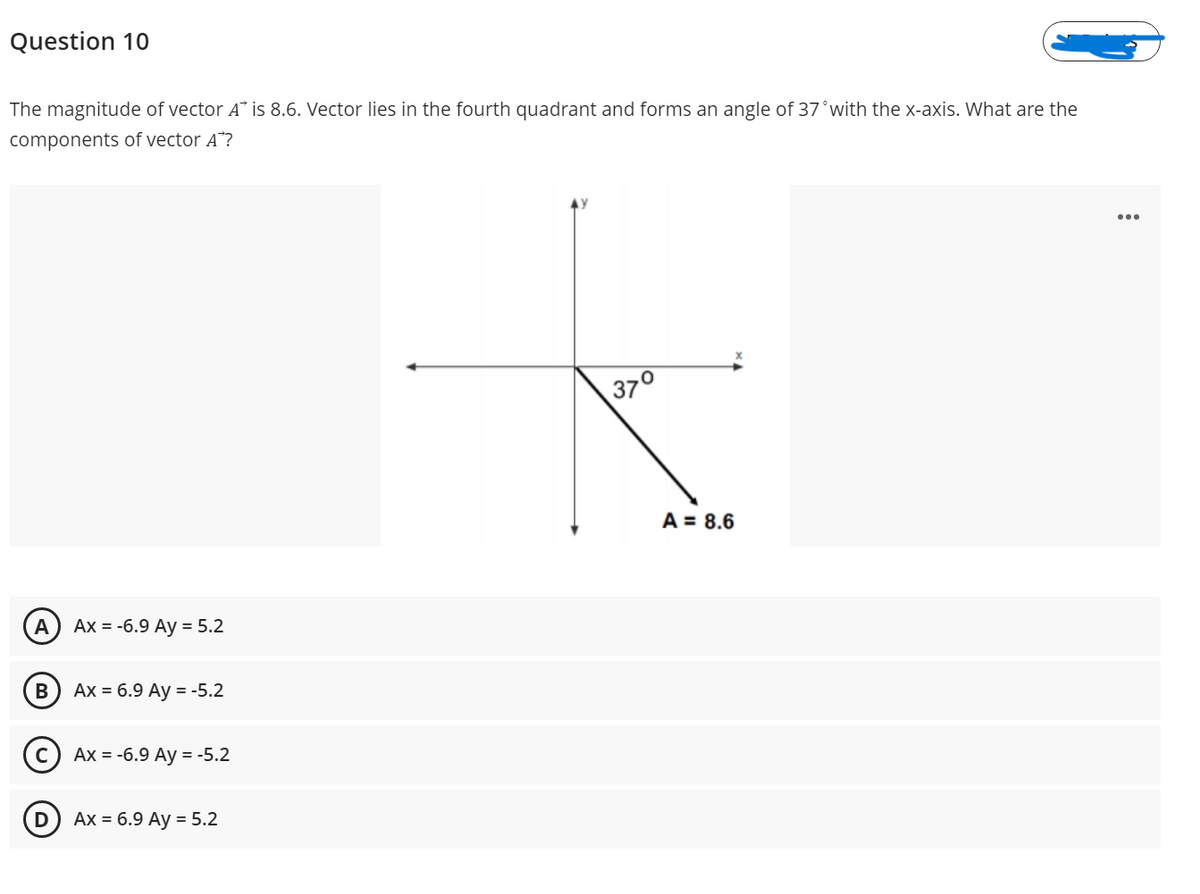 Question 10
The magnitude of vector A* is 8.6. Vector lies in the fourth quadrant and forms an angle of 37°with the x-axis. What are the
components of vector A*?
37°
A = 8.6
A
Ax = -6.9 Ay = 5.2
Ах %3D 6.9 Аy %3 -5.2
Ax = -6.9 Ay = -5.2
Ax = 6.9 Ay = 5.2

