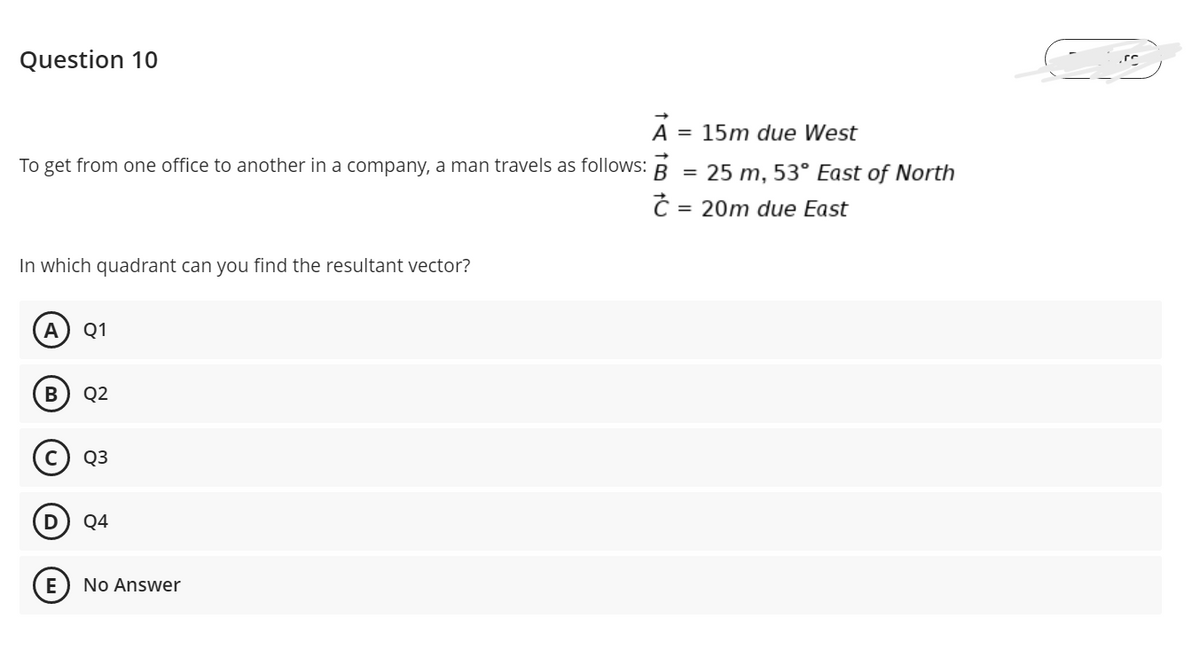 Question 10
A = 15m due West
To get from one office to another in a company, a man travels as follows: B = 25 m, 53° East of North
= 20m due East
In which quadrant can you find the resultant vector?
A
Q1
Q2
Q3
Q4
No Answer
