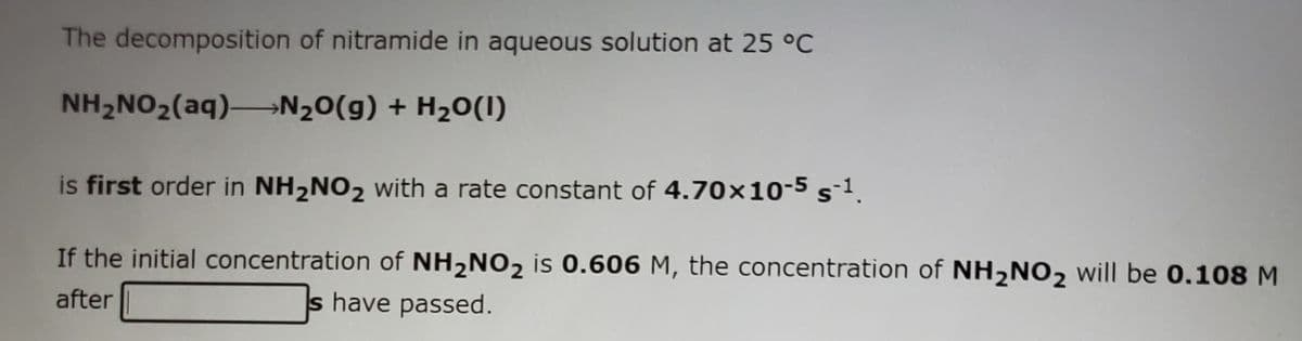 The decomposition of nitramide in aqueous solution at 25 °C
NH2NO2(aq)→N20(g) + H20(1)
is first order in NH2NO2 with a rate constant of 4.70x10-5 s1.
If the initial concentration of NH,NO2 is 0.606 M, the concentration of NH,N02 will be 0.108 M
after
s have passed.
