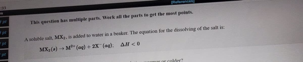 :33
[References]
m
1 pt
This question has multiple parts. Work all the parts to get the most points.
pt
A soluble salt, MX2, is added to water in a beaker. The equation for the dissolving of the salt is:
pt
- M²+ (aq) + 2X (aq); AH < 0
pt
er or colder?
