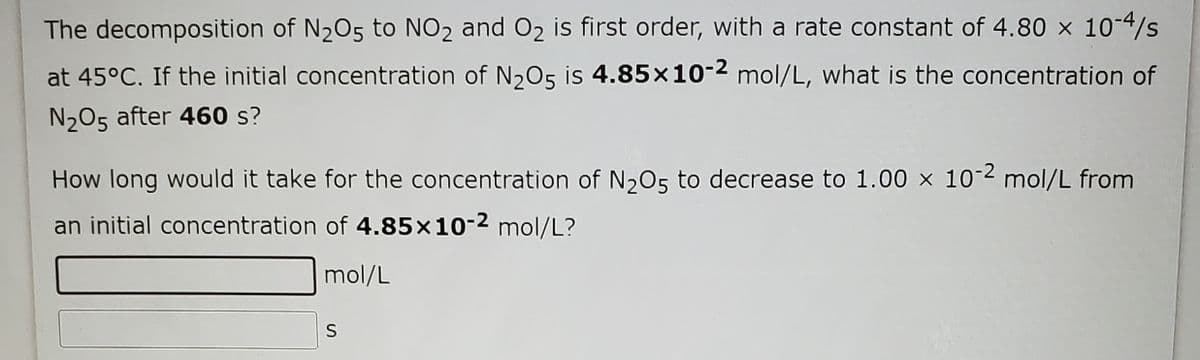 The decomposition of N205 to NO2 and O2 is first order, with a rate constant of 4.80 x 10-4/s
at 45°C. If the initial concentration of N205 is 4.85x10-2 mol/L, what is the concentration of
N205 after 460 s?
How long would it take for the concentration of N,O5 to decrease to 1.00 x 10-2 mol/L from
an initial concentration of 4.85x10-2 mol/L?
mol/L
S
