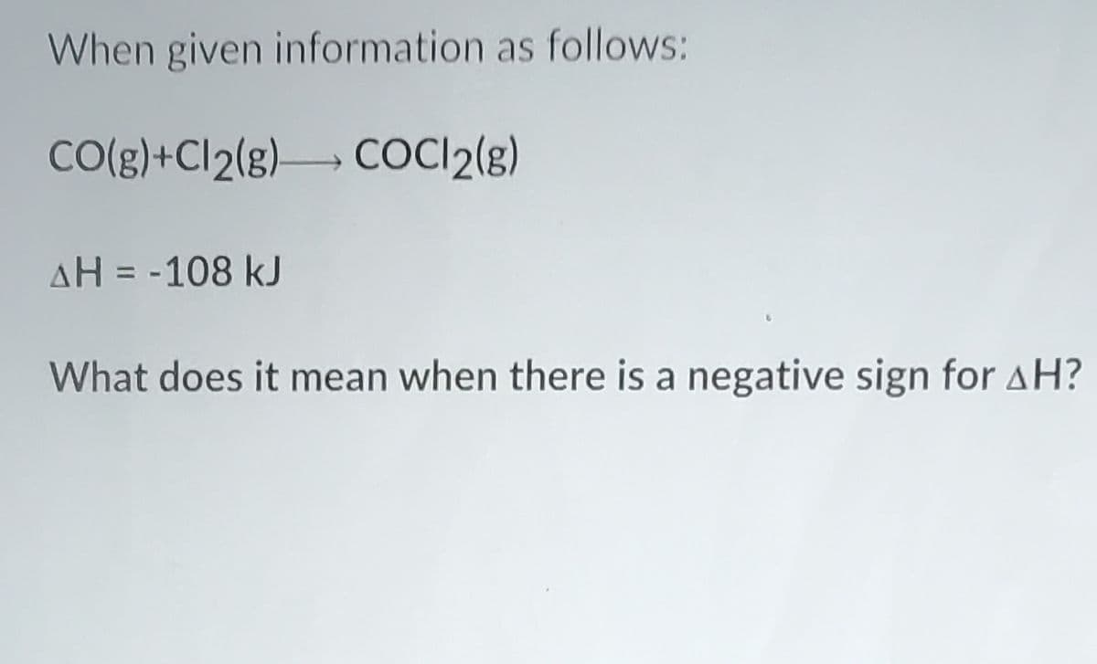 When given information as follows:
CO(g)+Cl2(g) COCI2{8)
AH = -108 kJ
What does it mean when there is a negative sign for AH?
