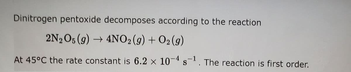 Dinitrogen pentoxide decomposes according to the reaction
2N2O5 (g) → 4NO2(g) + O2 (9)
At 45°C the rate constant is 6.2 x 10-4s. The reaction is first order.
-1
S
