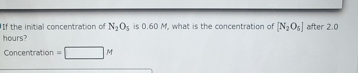 If the initial concentration of N205 is 0.60 M, what is the concentration of N2 O5] after 2.0
hours?
Concentration =
%3D
