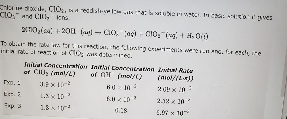 Chlorine dioxide, ClO2, is a reddish-yellow gas that is soluble in water. In basic solution it gives
Cl03 and C102 ions.
2C102 (aq) + 20H (aq) → C1O3 (aq) + ClO2 (aq) + H2O(1)
To obtain the rate law for this reaction, the following experiments were run and, for each, the
initial rate of reaction of C1O2 was determined.
Initial Concentration Initial Concentration Initial Rate
of Cl02 (mol/L)
of OH (mol/L)
(mol/(L·s))
Exp. 1
3.9 x 10-2
6.0 x 10-2
2.09 x 10-2
Exp. 2
1.3 x 10-2
6.0 × 10–2
2.32 x 10-3
Exp. 3
1.3 x 10-2
0.18
6.97 x 10-3
