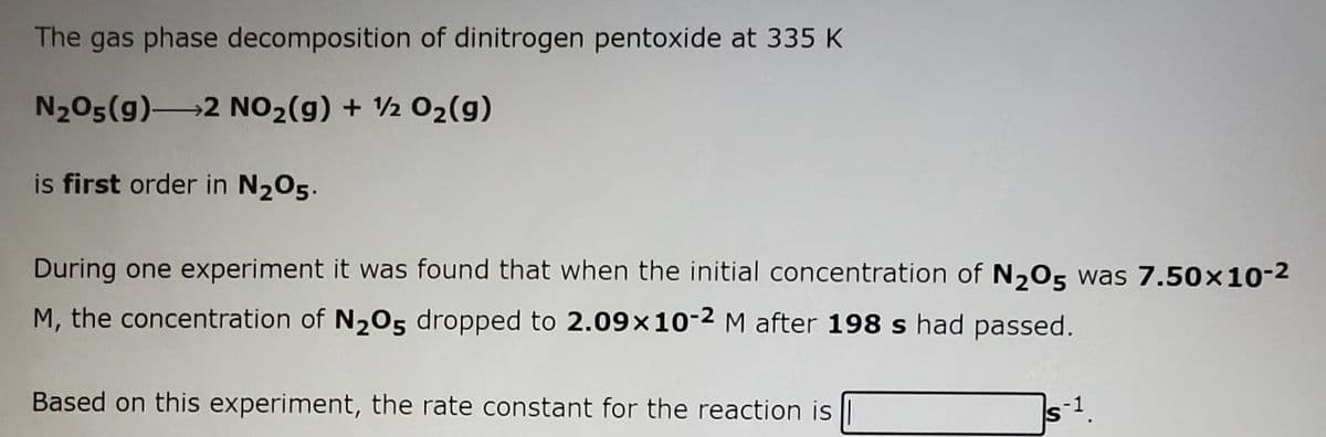 The gas phase decomposition of dinitrogen pentoxide at 335 K
N205(g)2 NO2(g) + ½ 02(g)
is first order in N205.
During one experiment it was found that when the initial concentration of N205 was 7.50×10-2
M, the concentration of N205 dropped to 2.09×10-2M after 198 s had passed.
Based on this experiment, the rate constant for the reaction is ||
IS
s-1.
