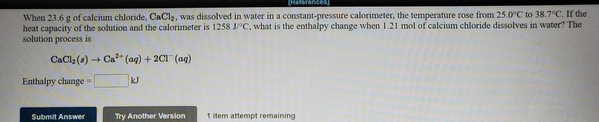 [References]
When 23.6 g of calcium chloride, CaCl2, was dissolved in water in a constant-pressure calorimeter, the temperature rose from 25.0°C to 38.7°C. If the
heat capacity of the solution and the calorimeter is 1258 J/°C, what is the enthalpy change when 1.21 mol of calcium chloride dissolves in water? The
solution process is
CaCl2 (s) Ca2+ (aq) + 2C1 (aq)
Enthalpy change :
kJ
Submit Answer
Try Another Version
1 item attempt remaining
