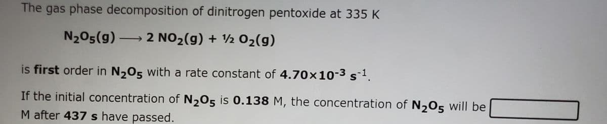 The gas phase decomposition of dinitrogen pentoxide at 335 K
N205(g) 2 NO2(g) + ½ 02(g)
is first order in N205 with a rate constant of 4.70x10-3sl.
If the initial concentration of N205 is 0.138 M, the concentration of N,05 will be
M after 437 s have passed.
