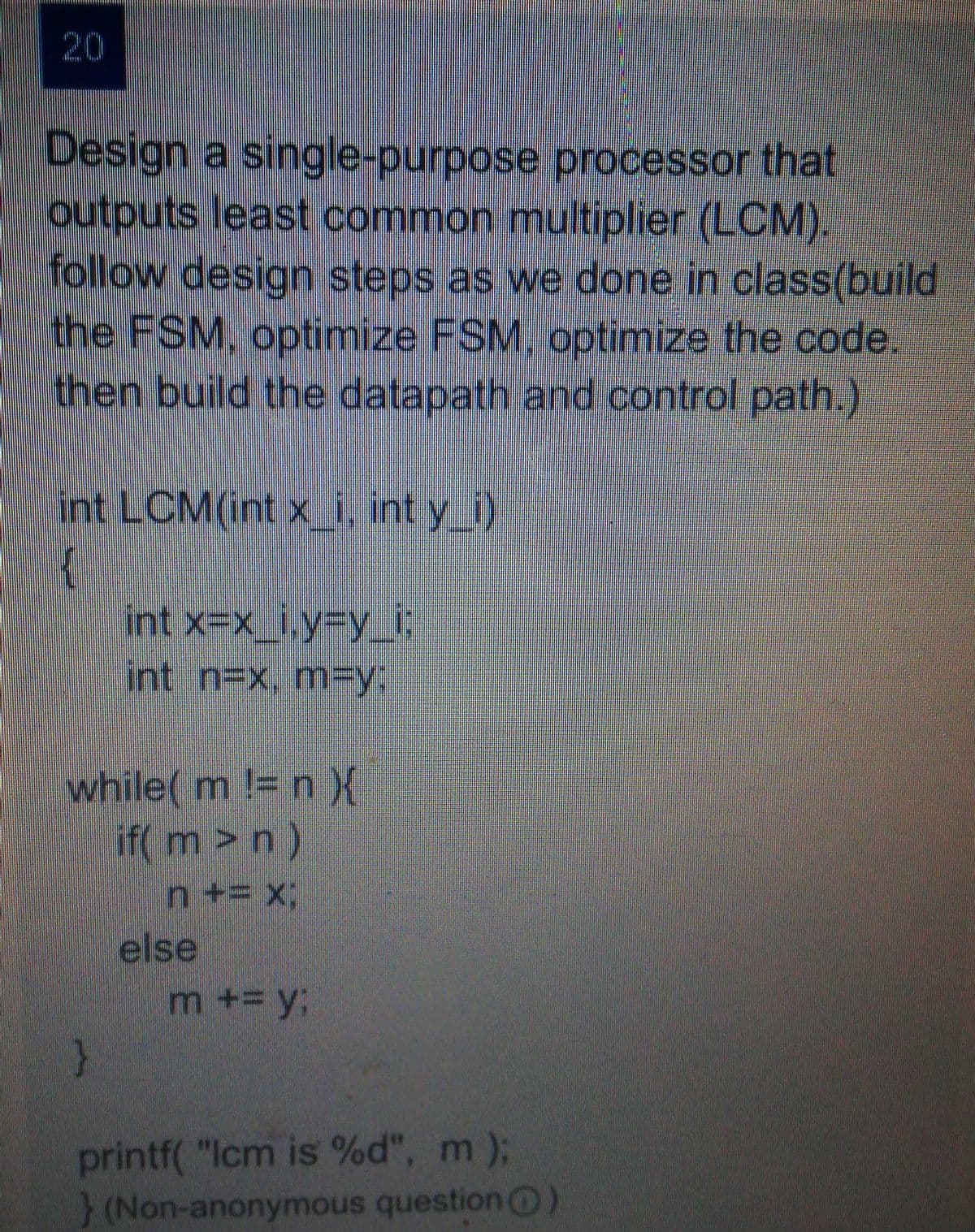 20
Design a single-purpose processor that
outputs least common multiplier (LCM).
follow design steps as we done in class(build
the FSM, optimize FSM. optimize the code.
then build the datapath and control path.)
int LCM(int x_i int y_)
{
int x=x_i,Y3DY_i;
int n=x, mFy:
while( m != n X
if( m>n)
n += x:
else
m += y3;
}
printf( "Icm is %d", m);
} (Non-anonymous question O
