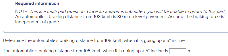 Required information
NOTE: This is a multi-part question. Once an answer is submitted, you will be unable to return to this part.
An automobile's braking distance from 108 km/h is 80 m on level pavement. Assume the braking force is
independent of grade.
Determine the automobile's braking distance from 108 km/h when it is going up a 5° incline.
The automobile's braking distance from 108 km/h when it is going up a 5° incline is
m.

