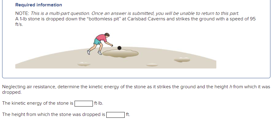 Required information
NOTE: This is a multi-part question. Once an answer is submitted, you will be unable to return to this part.
A 1-lb stone is dropped down the "“bottomless pit" at Carlsbad Caverns and strikes the ground with a speed of 95
ft/s.
Neglecting air resistance, determine the kinetic energy of the stone as it strikes the ground and the height h from which it was
dropped.
The kinetic energy of the stone is
| ft-lb.
The height from which the stone was dropped is
ft.
