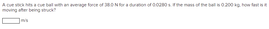 A cue stick hits a cue ball with an average force of 38.0 N for a duration of 0.0280 s. If the mass of the ball is 0.200 kg, how fast is it
moving after being struck?
m/s
