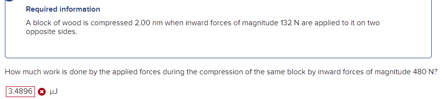 Required information
A block of wood is compressed 2.00 nm when inward forces of magnitude 132 N are applied to it on two
opposite sides.
How much work is done by the applied forces during the compression of the same block by inward forces of magnitude 480 N?
3.4896
HJ
