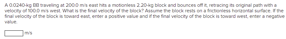 A 0.0240-kg BB traveling at 200.0 m/s east hits a motionless 2.20-kg block and bounces off it, retracing its original path with a
velocity of 100.0 m/s west. What is the final velocity of the block? Assume the block rests on a frictionless horizontal surface. If the
final velocity of the block is toward east, enter a positive value and if the final velocity of the block is toward west, enter a negative
value.
m/s
