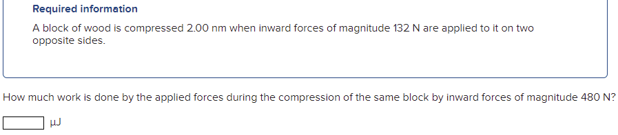 Required information
A block of wood is compressed 2.00 nm when inward forces of magnitude 132 N are applied to it on two
opposite sides.
How much work is done by the applied forces during the compression of the same block by inward forces of magnitude 480 N?
HJ
