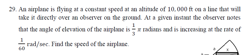 29. An airplane is flying at a constant speed at an altitude of 10, 000 ft on a line that will
take it directly over an observer on the ground. At a given instant the observer notes
1
that the angle of elevation of the airplane is - n radians and is increasing at the rate of
3
1
- rad/sec. Find the speed of the airplane.
60
X
