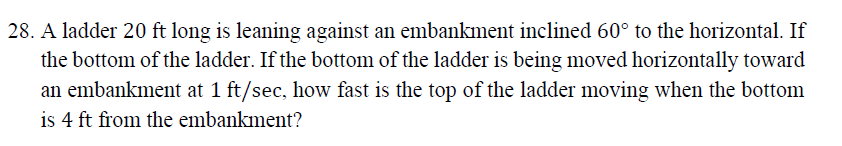 28. A ladder 20 ft long is leaning against an embankment inclined 60° to the horizontal. If
the bottom of the ladder. If the bottom of the ladder is being moved horizontally toward
an embankment at 1 ft/sec, how fast is the top of the ladder moving when the bottom
is 4 ft from the embankment?
