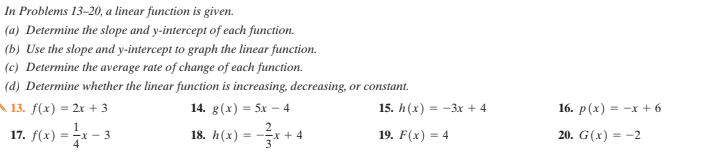 In Problems 13–20, a linear function is given.
(a) Determine the slope and y-intercept of each function.
(b) Use the slope and y-intercept to graph the linear function.
(c) Determine the average rate of change of each function.
(d) Determine whether the linear function is increasing, decreasing, or constant.
A 13. f(x) = 2x + 3
14. g(x) = 5x - 4
15. h(x) =
-3x + 4
16. р (x) — -х +6
17. f(x) = - 3
18. h(x) = -x + 4
19. F(x) = 4
20. G(x) = -2
