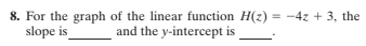 8. For the graph of the linear function H(z) = -4z + 3, the
slope is
%3D
and the y-intercept is
