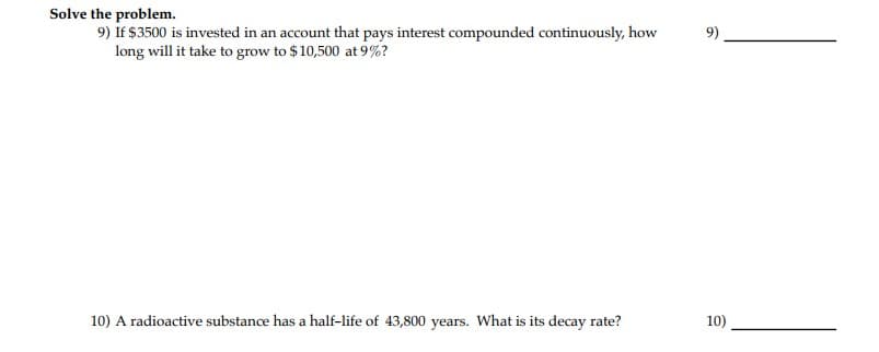 Solve the problem.
9) If $3500 is invested in an account that pays interest compounded continuously, how
long will it take to grow to $ 10,500 at 9%?
10) A radioactive substance has a half-life of 43,800 years. What is its decay rate?
10)
