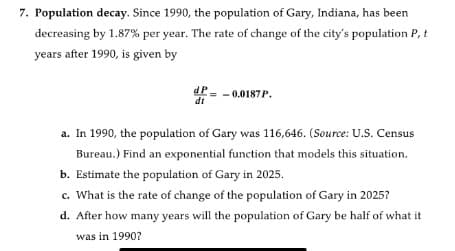 7. Population decay. Since 1990, the population of Gary, Indiana, has been
decreasing by 1.87% per year. The rate of change of the city's population P, t
years after 1990, is given by
dP
dt
0.0187P.
a. In 1990, the population of Gary was 116,646. (Source: U.S. Census
Bureau.) Find an exponential function that models this situation.
b. Estimate the population of Gary in 2025.
c. What is the rate of change of the population of Gary in 2025?
d. After how many years will the population of Gary be half of what it
was in 1990?
