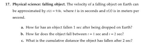17. Physical science: falling object. The velocity of a falling object on Earth can
be approximated by vt) = 9.81, where t is in seconds and v(t) is in meters per
second.
a. How far has an object fallen 1 sec after being dropped on Earth?
b. How far does the object fall between 1 = 1 sec and 1 = 2 sec?
c. What is the cumulative distance the object has fallen after 2 sec?
