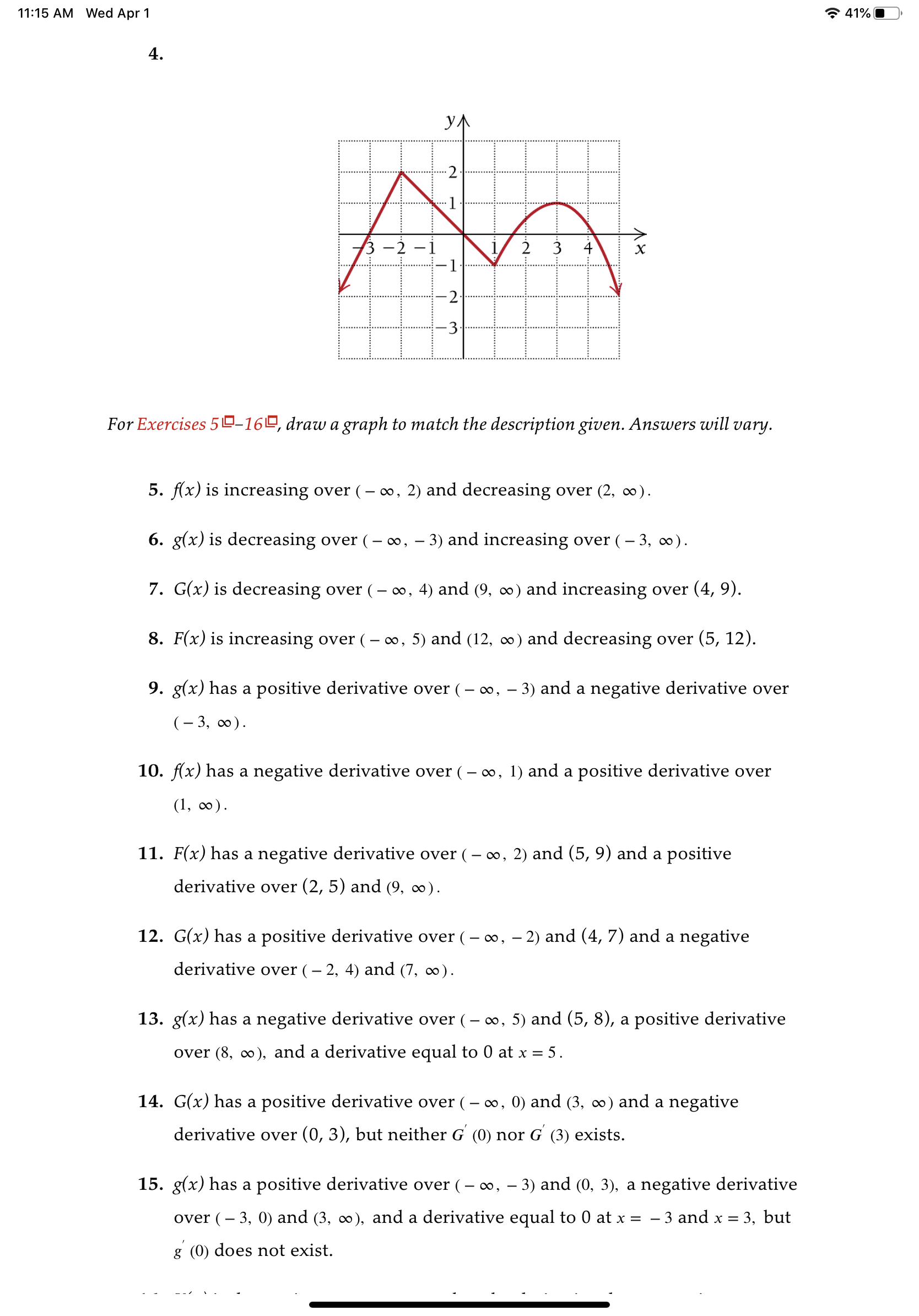 11:15 AM Wed Apr 1
* 41%O
4.
УЛ
-2:
3 -2 -1
-1
2 3 4
х
-2.
3.
For Exercises 50-160, draw a graph to match the description given. Answers will vary.
5. f(x) is increasing over (– ∞, 2) and decreasing over (2, ∞).
6. g(x) is decreasing over (– o∞, – 3) and increasing over (– 3, ∞).
7. G(x) is decreasing over (
o, 4) and (9, ∞) and increasing over (4, 9).
8. F(x) is increasing over (- ∞, 5) and (12, ∞) and decreasing over (5, 12).
9. g(x) has a positive derivative over (- ∞, – 3) and a negative derivative over
(– 3, c0).
10. f(x) has a negative derivative over (- 0o, 1) and a positive derivative over
(1, ).
11. F(x) has a negative derivative over (– ∞, 2) and (5, 9) and a positive
derivative over (2, 5) and (9, ∞).
12. G(x) has a positive derivative over (– o, – 2) and (4, 7) and a negative
derivative over (– 2, 4) and (7, ∞).
13. g(x) has a negative derivative over (– o, 5) and (5, 8), a positive derivative
over (8, o), and a derivative equal to 0 at x = 5.
14. G(x) has a positive derivative over (– o, 0) and (3, ∞) and a negative
derivative over (0, 3), but neither G (0) nor G (3) exists.
15. g(x) has a positive derivative over (– 0, – 3) and (0, 3), a negative derivative
over (– 3, 0) and (3, o), and a derivative equal to 0 at x =
- 3 and x = 3, but
g (0) does not exist.
