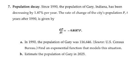 7. Population decay. Since 1990, the population of Gary, Indiana, has been
decreasing by 1.87% per year. The rate of change of the city's population P, t
years after 1990, is given by
dP- -0.0187P.
dt
a. In 1990, the population of Gary was 116,646. (Source: U.S. Census
Bureau.) Find an exponential function that models this situation.
b. Estimate the population of Gary in 2025.

