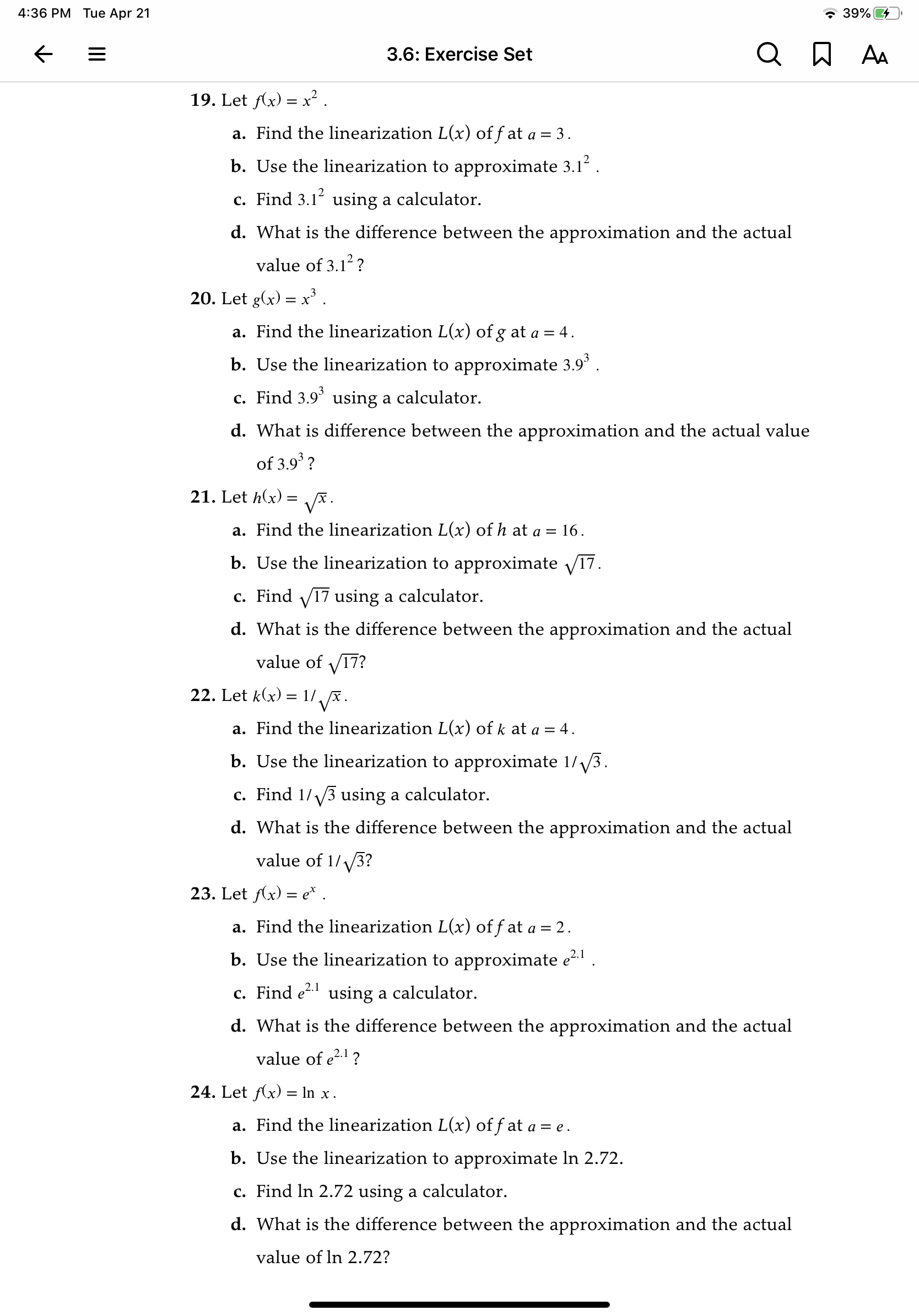 4:36 PM Tue Apr 21
* 39% 4
3.6: Exercise Set
A AA
19. Let Ax) = x².
a. Find the linearization L(x) of f at a =
3 .
b. Use the linearization to approximate 3.12 .
c. Find 3.1 using a calculator.
d. What is the difference between the approximation and the actual
value of 3.12?
20. Let g(x) = x'.
a. Find the linearization L(x) of g at a = 4.
b. Use the linearization to approximate 3.9° .
c. Find 3.9° using a calculator.
d. What is difference between the approximation and the actual value
of 3.9 ?
21. Let h(x)
VA.
a. Find the linearization L(x) of h at a =
16.
b. Use the linearization to approximate V17.
c. Find V17 using a calculator.
d. What is the difference between the approximation and the actual
value of V17?
22. Let k(x) = 1/ x.
a. Find the linearization L(x) of k at a = 4.
b. Use the linearization to approximate 1/V3.
c. Find 1//3 using a calculator.
d. What is the difference between the approximation and the actual
value of 1/ 3?
23. Let f(x) = e* .
a. Find the linearization L(x) of f at a = 2.
b. Use the linearization to approximate e .
c. Find e using a calculator.
d. What is the difference between the approximation and the actual
value of e2.1 ?
24. Let f(x) = In x .
a. Find the linearization L(x) of f at a = e .
b. Use the linearization to approximate In 2.72.
c. Find In 2.72 using a calculator.
d. What is the difference between the approximation and the actual
value of ln 2.72?
