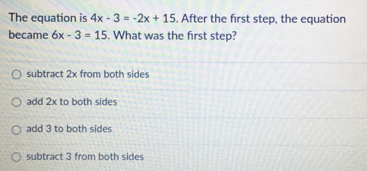 The equation is 4x - 3 = -2x + 15. After the first step, the equation
became 6x - 3 = 15. What was the first step?
O subtract 2x from both sides
O add 2x to both sides
O add 3 to both sides
O subtract 3 from both sides
