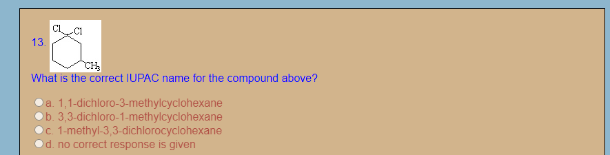 13.
CH
What is the correct IUPAC name for the compound above?
a. 1,1-dichloro-3-methylcyclohexane
b. 3,3-dichloro-1-methylcyclohexane
c. 1-methyl-3,3-dichlorocyclohexane
d. no correct response is given
