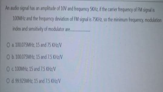 An audio signal has an amplitude of 10V and frequency SKHZ, if the carrier frequency of FM signal is
100MHZ and the frequency deviation of FM signal is 75KHZ, so the minimum frequency, modulation
index and sensitivity of modulator are.
O a 100.075MHZ, 15 and 75 KHz/V
Ob.100075MHZ, 15 and 7.5 KHz/V
O :100MHZ 15 and 75 KHz/V
Od.99.925MHZ, 15 and 7.5 KHz/V
