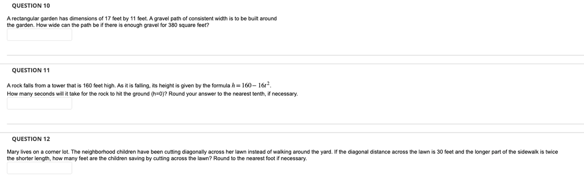 QUESTION 10
A rectangular garden has dimensions of 17 feet by 11 feet. A gravel path of consistent width is to be built around
the garden. How wide can the path be if there is enough gravel for 380 square feet?
QUESTION 11
A rock falls from a tower that is 160 feet high. As it is falling, its height is given by the formula h=160-16t².
How many seconds will it take for the rock to hit the ground (h=0)? Round your answer to the nearest tenth, if necessary.
QUESTION 12
Mary lives on a corner lot. The neighborhood children have been cutting diagonally across her lawn instead of walking around the yard. If the diagonal distance across the lawn is 30 feet and the longer part of the sidewalk is twice
the shorter length, how many feet are the children saving by cutting across the lawn? Round to the nearest foot if necessary.