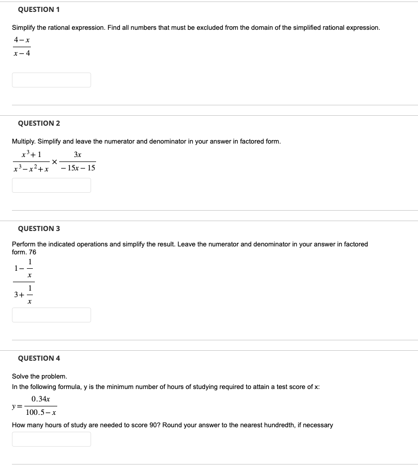 QUESTION 1
Simplify the rational expression. Find all numbers that must be excluded from the domain of the simplified rational expression.
4-x
x-4
QUESTION 2
Multiply. Simplify and leave the numerator and denominator in your answer in factored form.
x³+1
3x
2
- x² + x
x³.
3+
X
QUESTION 3
Perform the indicated operations and simplify the result. Leave the numerator and denominator in your answer in factored
form. 76
1
- 15x - 15
y =
QUESTION 4
Solve the problem.
In the following formula, y is the minimum number of hours of studying required to attain a test score of x:
0.34x
100.5-x
How many hours of study are needed to score 90? Round your answer to the nearest hundredth, if necessary