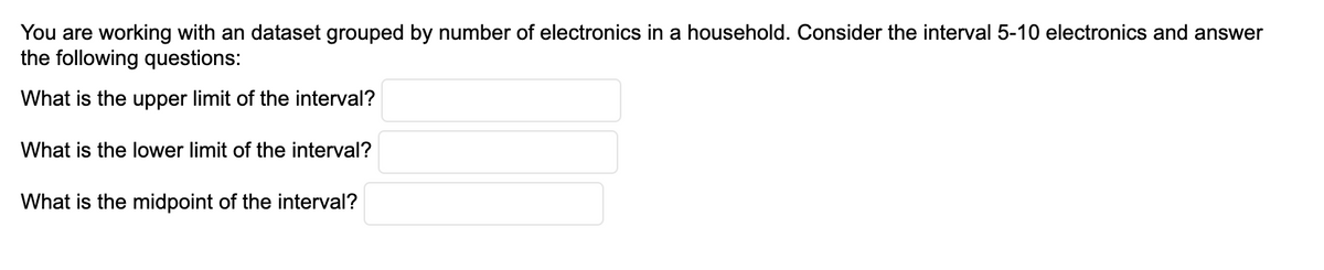 You are working with an dataset grouped by number of electronics in a household. Consider the interval 5-10 electronics and answer
the following questions:
What is the upper limit of the interval?
What is the lower limit of the interval?
What is the midpoint of the interval?