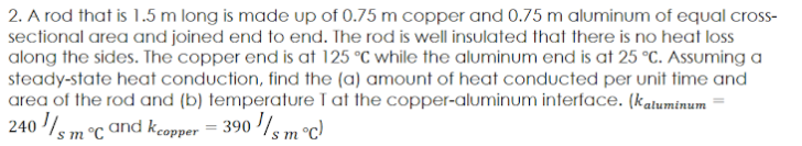 2. A rod that is 1.5 m long is made up of 0.75 m copper and 0.75 m aluminum of equal cross-
sectional area and joined end to end. The rod is well insulated that there is no heat loss
along the sides. The copper end is at 125 °C while the aluminum end is at 25 °C. Assuming a
steady-state heat conduction, find the (a) amount of heat conducted per unit time and
area of the rod and (b) temperature I at the copper-aluminum interface. (katuminum
240 /s m °C and kcopper = 390 /s m°c)
